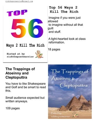 rickthepoetwarrior@hotmail.com
Top 56 Ways 2
Kill The Rich
Imagine if you were just
allowed
to imagine without all that
guilt
and stuff.
A light-hearted look at class
reformation.
18 pages
The Trappings of
Atoeinny and
Cleptoputtra
You have to like Shakespeare
and Golf and be smart to read
this.
Small audience expected but
written anyways.
109 pages
 