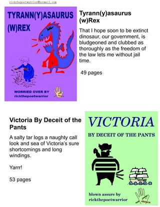 rickthepoetwarrior@hotmail.com
Tyrann(y)asaurus
(w)Rex
That I hope soon to be extinct
dinosaur, our government, is
bludgeoned and clubbed as
thoroughly as the freedom of
the law lets me without jail
time.
49 pages
Victoria By Deceit of the
Pants
A salty tar logs a naughty call
look and sea of Victoria’s sure
shortcomings and long
windings.
Yarrr!
53 pages
 