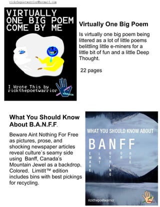 rickthepoetwarrior@hotmail.com
Virtually One Big Poem
Is virtually one big poem being
littered as a lot of little poems
belittling little e-miners for a
little bit of fun and a little Deep
Thought.
22 pages
What You Should Know
About B.A.N.F.F.
Beware Aint Nothing For Free
as pictures, prose, and
shocking newspaper articles
reveal culture`s seamy side
using Banff, Canada’s
Mountain Jewel as a backdrop.
Colored. LimitIt™ edition
includes bins with best pickings
for recycling.
 