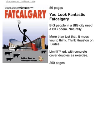 rickthepoetwarrior@hotmail.com
56 pages
You Look Fantastic
Fatcalgary
BIG people in a BIG city need
a BIG poem. Naturally.
More than just that, it moos
you to think. Think Houston on
`Ludes`.
LimitIt™ ed. with concrete
cover doubles as exercise.
200 pages
 