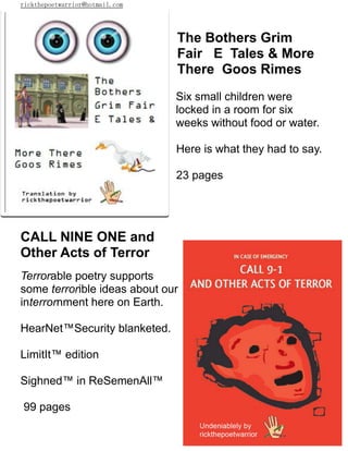 rickthepoetwarrior@hotmail.com
The Bothers Grim
Fair E Tales & More
There Goos Rimes
Six small children were
locked in a room for six
weeks without food or water.
Here is what they had to say.
23 pages
CALL NINE ONE and
Other Acts of Terror
Terrorable poetry supports
some terrorible ideas about our
interrornment here on Earth.
HearNet™Security blanketed.
LimitIt™ edition
Sighned™ in ReSemenAll™
99 pages
 