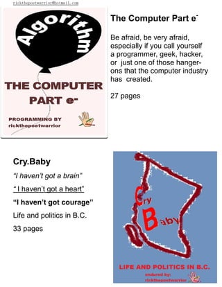 rickthepoetwarrior@hotmail.com
The Computer Part e-
Be afraid, be very afraid,
especially if you call yourself
a programmer, geek, hacker,
or just one of those hanger-
ons that the computer industry
has created.
27 pages
Cry.Baby
“I haven’t got a brain”
“ I haven’t got a heart”
“I haven’t got courage”
Life and politics in B.C.
33 pages
 