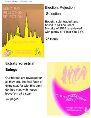 rickthepoetwarrior@hotmail.com
Election, Rejection,
Selection
Bought, sold, traded, and
boiled in oil The Great
Mistake of 2015 is reviewed
with plenty of ‘I Told You So’s.
27 pages
Extraterrorestrial
Beings
Our heroes are revealed for
all they are, the final flash of
dying star, for with this pen I
do they mar, with hopes I
leave ‘em all a scar.
42 pages
 