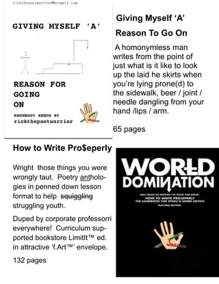 rickthepoetwarrior@hotmail.com
Giving Myself ‘A’
Reason To Go On
A homonymless man
writes from the point of
just what is it like to look
up the laid he skirts when
you’re lying prone(d) to
the sidewalk, beer / joint /
needle dangling from your
hand /lips / arm.
65 pages
How to Write Pro$eperly
Wright those things you were
wrongly taut. Poetry antholo-
gies in penned down lesson
format to help squiggling
struggling youth.
Duped by corporate professorri
everywhere! Curriculum sup-
ported bookstore LimitIt™ ed.
in attractive ‘f.Art™’ envelope.
132 pages
 