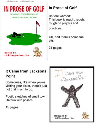 rickthepoetwarrior@hotmail.com
In Prose of Golf
Be fore warned:
This book is rough, rough,
rough on players and
practices.
Oh, and there’s some fun
bits.
31 pages
It Came from Jacksons
Point
Sometimes, like when you’re
visiting your sister, there’s just
not that much to do.
Poetic sketches of small town
Ontario with politics.
15 pages
 