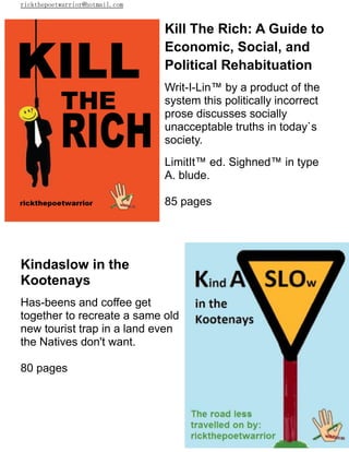 rickthepoetwarrior@hotmail.com
Kill The Rich: A Guide to
Economic, Social, and
Political Rehabituation
Writ-I-Lin™ by a product of the
system this politically incorrect
prose discusses socially
unacceptable truths in today`s
society.
LimitIt™ ed. Sighned™ in type
A. blude.
85 pages
Kindaslow in the
Kootenays
Has-beens and coffee get
together to recreate a same old
new tourist trap in a land even
the Natives don't want.
80 pages
 