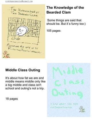 rickthepoetwarrior@hotmail.com
The Knowledge of the
Bearded Clam
Some things are said that
should be. But it`s funny too:)
105 pages
Middle Class Outing
It's about how fat we are and
middle means middle only like
a big middle and class isn't
school and outing's not a trip.
18 pages
 