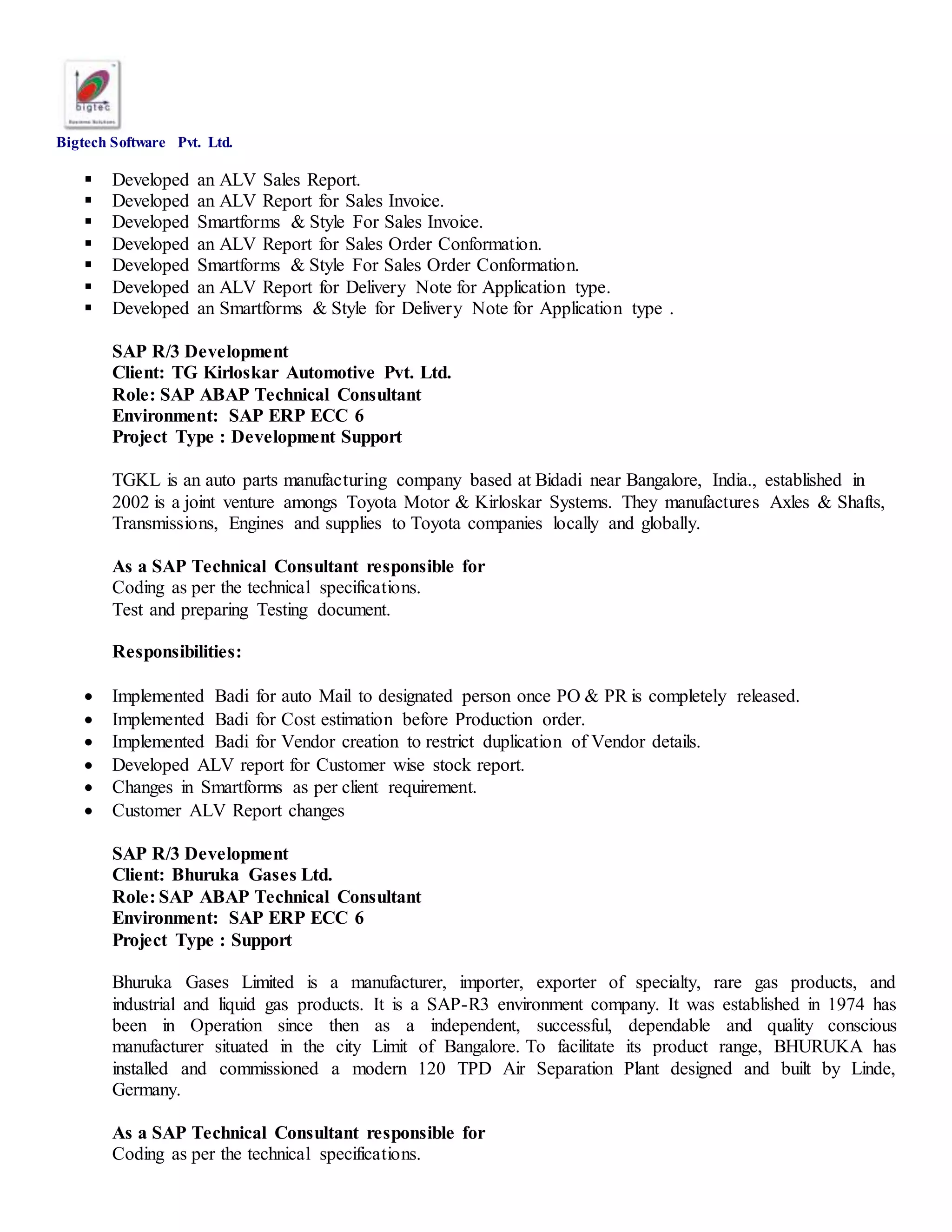 Bigtech Software Pvt. Ltd.
 Developed an ALV Sales Report.
 Developed an ALV Report for Sales Invoice.
 Developed Smartforms & Style For Sales Invoice.
 Developed an ALV Report for Sales Order Conformation.
 Developed Smartforms & Style For Sales Order Conformation.
 Developed an ALV Report for Delivery Note for Application type.
 Developed an Smartforms & Style for Delivery Note for Application type .
SAP R/3 Development
Client: TG Kirloskar Automotive Pvt. Ltd.
Role: SAP ABAP Technical Consultant
Environment: SAP ERP ECC 6
Project Type : Development Support
TGKL is an auto parts manufacturing company based at Bidadi near Bangalore, India., established in
2002 is a joint venture amongs Toyota Motor & Kirloskar Systems. They manufactures Axles & Shafts,
Transmissions, Engines and supplies to Toyota companies locally and globally.
As a SAP Technical Consultant responsible for
Coding as per the technical specifications.
Test and preparing Testing document.
Responsibilities:
 Implemented Badi for auto Mail to designated person once PO & PR is completely released.
 Implemented Badi for Cost estimation before Production order.
 Implemented Badi for Vendor creation to restrict duplication of Vendor details.
 Developed ALV report for Customer wise stock report.
 Changes in Smartforms as per client requirement.
 Customer ALV Report changes
SAP R/3 Development
Client: Bhuruka Gases Ltd.
Role: SAP ABAP Technical Consultant
Environment: SAP ERP ECC 6
Project Type : Support
Bhuruka Gases Limited is a manufacturer, importer, exporter of specialty, rare gas products, and
industrial and liquid gas products. It is a SAP-R3 environment company. It was established in 1974 has
been in Operation since then as a independent, successful, dependable and quality conscious
manufacturer situated in the city Limit of Bangalore. To facilitate its product range, BHURUKA has
installed and commissioned a modern 120 TPD Air Separation Plant designed and built by Linde,
Germany.
As a SAP Technical Consultant responsible for
Coding as per the technical specifications.
 