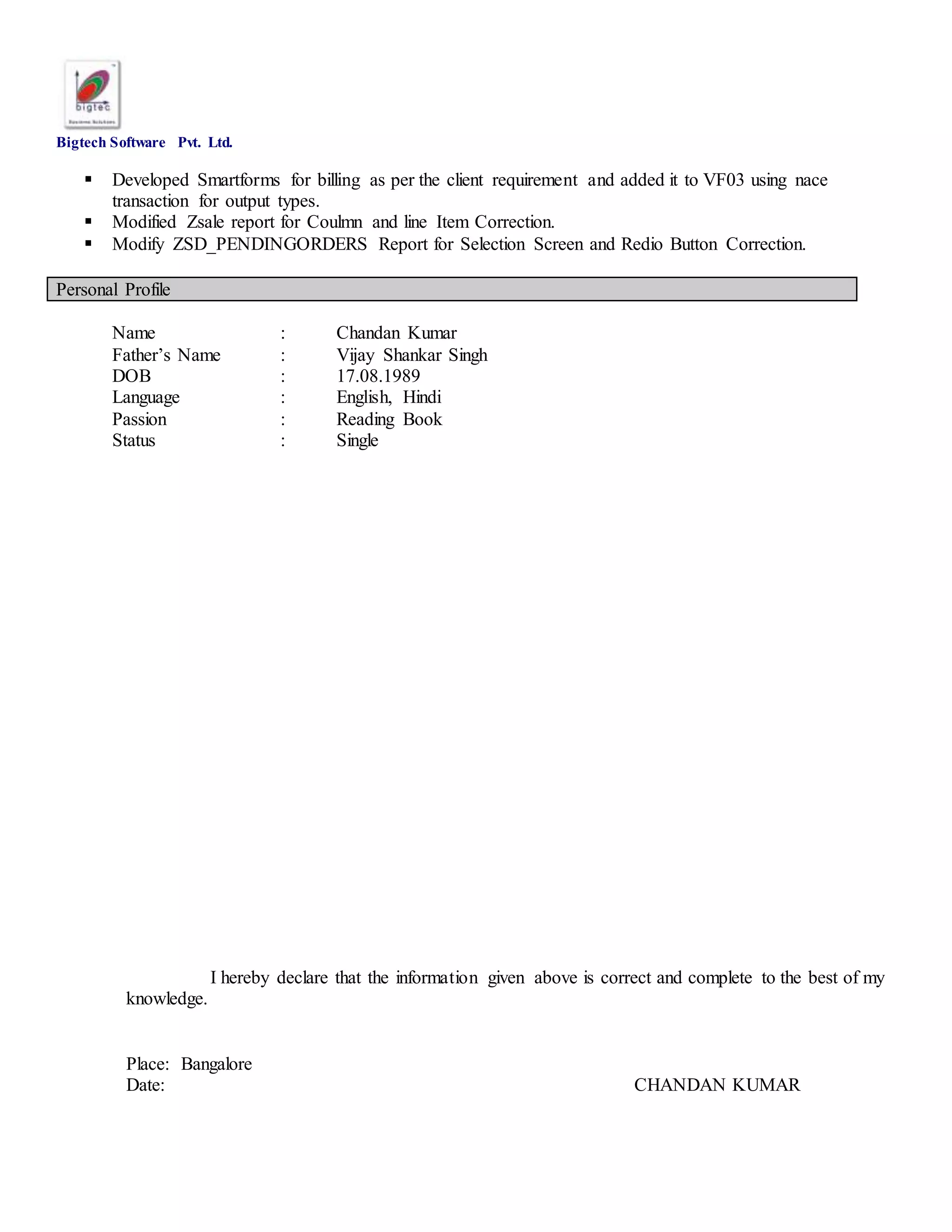 Bigtech Software Pvt. Ltd.
 Developed Smartforms for billing as per the client requirement and added it to VF03 using nace
transaction for output types.
 Modified Zsale report for Coulmn and line Item Correction.
 Modify ZSD_PENDINGORDERS Report for Selection Screen and Redio Button Correction.
Personal Profile
Name : Chandan Kumar
Father’s Name : Vijay Shankar Singh
DOB : 17.08.1989
Language : English, Hindi
Passion : Reading Book
Status : Single
I hereby declare that the information given above is correct and complete to the best of my
knowledge.
Place: Bangalore
Date: CHANDAN KUMAR
 