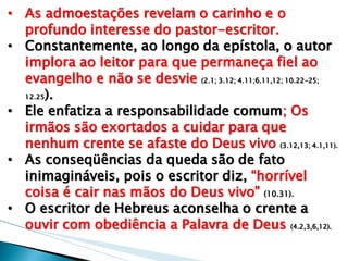 •As admoestações revelam o carinho e o profundo interesse do pastor-escritor. 
•Constantemente, ao longo da epístola, o autor implora ao leitor para que permaneça fiel ao evangelho e não se desvie (2.1; 3.12; 4.11;6.11,12; 10.22-25; 12.25). 
•Ele enfatiza a responsabilidade comum; Os irmãos são exortados a cuidar para que nenhum crente se afaste do Deus vivo (3.12,13; 4.1,11). 
•As conseqüências da queda são de fato inimagináveis, pois o escritor diz, “horrível coisa é cair nas mãos do Deus vivo” (10.31). 
•O escritor de Hebreus aconselha o crente a ouvir com obediência a Palavra de Deus (4.2,3,6,12).  