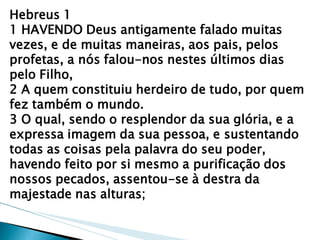 Hebreus 1 1 HAVENDO Deus antigamente falado muitas vezes, e de muitas maneiras, aos pais, pelos profetas, a nós falou-nos nestes últimos dias pelo Filho, 2 A quem constituiu herdeiro de tudo, por quem fez também o mundo. 3 O qual, sendo o resplendor da sua glória, e a expressa imagem da sua pessoa, e sustentando todas as coisas pela palavra do seu poder, havendo feito por si mesmo a purificação dos nossos pecados, assentou-se à destra da majestade nas alturas;  