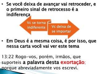 •Se você deixa de avançar vai retroceder, e o primeiro sinal de retrocesso é a indiferença 
•Em Deus é a mesma coisa, é por isso, que nessa carta você vai ver este tema 13:22 Rogo-vos, porém, irmãos, que suporteis a palavra desta exortação; porque abreviadamente vos escrevi. 
Vc se torna indiferente 
Vc deixa de se importar  