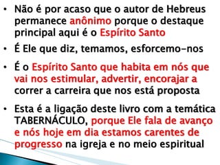 •Não é por acaso que o autor de Hebreus permanece anônimo porque o destaque principal aqui é o Espírito Santo 
•É Ele que diz, temamos, esforcemo-nos 
•É o Espírito Santo que habita em nós que vai nos estimular, advertir, encorajar a correr a carreira que nos está proposta 
•Esta é a ligação deste livro com a temática TABERNÁCULO, porque Ele fala de avanço e nós hoje em dia estamos carentes de progresso na igreja e no meio espiritual  