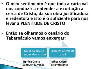 •O meu sentimento é que toda a carta vai nos conduzir a entender a exortação a cerca de Cristo, da sua obra justificadora e redentora e isto é o suficiente para nos levar a PLENITUDE DE CRISTO 
•Então se olharmos o cenário do Tabernáculo vamos enxergar: 
No egito aquele sangue derramado 
Também a terra de canaã 
Tipifica Cristo Tipifica Cristo Sangue=Salvação Terra=Herança  