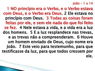 João – 1 a 14 
1 NO princípio era o Verbo, e o Verbo estava com Deus, e o Verbo era Deus. 2 Ele estava no princípio com Deus. 3 Todas as coisas foram feitas por ele, e sem ele nada do que foi feito se fez. 4 Nele estava a vida, e a vida era a luz dos homens. 5 E a luz resplandece nas trevas, e as trevas não a compreenderam. 6 Houve um homem enviado de Deus, cujo nome era João. 7 Este veio para testemunho, para que testificasse da luz, para que todos cressem por ele.  
