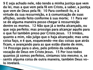 9 E seja achado nele, não tendo a minha justiça que vem da lei, mas a que vem pela fé em Cristo, a saber, a justiça que vem de Deus pela fé; 10 Para conhecê-lo, e à virtude da sua ressurreição, e à comunicação de suas aflições, sendo feito conforme à sua morte; 11 Para ver se de alguma maneira posso chegar à ressurreição dentre os mortos. 12 Não que já a tenha alcançado, ou que seja perfeito; mas prossigo para alcançar aquilo para o que fui também preso por Cristo Jesus. 13 Irmãos, quanto a mim, não julgo que o haja alcançado; mas uma coisa faço, e é que, esquecendo-me das coisas que atrás ficam, e avançando para as que estão diante de mim, 
14 Prossigo para o alvo, pelo prêmio da soberana vocação de Deus em Cristo Jesus. 15 Por isso todos quantos já somos perfeitos, sintamos isto mesmo; e, se sentis alguma coisa de outra maneira, também Deus vo- lo revelará.  