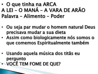 •O que tinha na ARCA A LEI – O MANÁ – A VARA DE ARÃO Palavra – Alimento – Poder 
•Ou seja par mudar o homem natural Deus precisava mudar a sua dieta 
•Assim como biologicamente nós somos o que comemos Espiritualmente também 
•Usando aquela música dos titãs eu pergunto 
•VOCÊ TEM FOME DE QUE?  