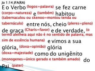 Jo 1:14 JFA(RA) E o Verbo (logos=palavra) se fez carne (corpo=natureza) e (também) habitou (tabernaculou ou skenoo=montou tenda ou tabernáculo) entre nós, cheio (pleres=pleno) de graça (Charis=favor) e de verdade, (o termo aletheia aqui não é no sentido de palavra, mas sim de essência humana) e vimos a sua glória, (doxa=opinião) glória (doxa=majestade) como do unigênito (monogenes=único gerado e também amado) do Pai. (pater)  