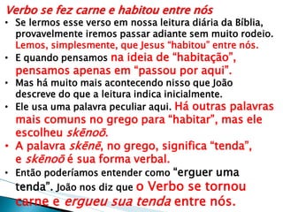 Verbo se fez carne e habitou entre nós 
•Se lermos esse verso em nossa leitura diária da Bíblia, provavelmente iremos passar adiante sem muito rodeio. Lemos, simplesmente, que Jesus “habitou” entre nós. 
•E quando pensamos na ideia de “habitação”, pensamos apenas em “passou por aqui”. 
•Mas há muito mais acontecendo nisso que João descreve do que a leitura indica inicialmente. 
•Ele usa uma palavra peculiar aqui. Há outras palavras mais comuns no grego para “habitar”, mas ele escolheu skēnoō. 
•A palavra skēnē, no grego, significa “tenda”, e skēnoō é sua forma verbal. 
•Então poderíamos entender como “erguer uma tenda”. João nos diz que o Verbo se tornou carne e ergueu sua tenda entre nós.  