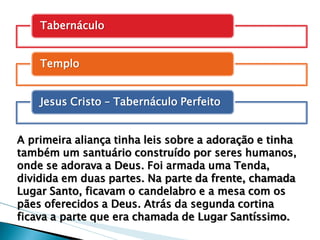 Tabernáculo 
Templo 
Jesus Cristo – Tabernáculo Perfeito 
A primeira aliança tinha leis sobre a adoração e tinha também um santuário construído por seres humanos, onde se adorava a Deus. Foi armada uma Tenda, dividida em duas partes. Na parte da frente, chamada Lugar Santo, ficavam o candelabro e a mesa com os pães oferecidos a Deus. Atrás da segunda cortina ficava a parte que era chamada de Lugar Santíssimo.  
