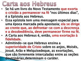 •Se há um livro do Novo Testamento que exorta o cristão a permanecer na fé “nos últimos dias”, é a Epístola aos Hebreus. 
•Essa epístola tem uma mensagem especial para uma época marcada pela apostasia; ela se dirige ao crente que, ao defrontar-se com a descrença e a desobediência, deve permanecer firme na fé. 
•A Carta aos Hebreus é, então, uma exortação à fidelidade. 
•Admitindo-se que Hebreus ensina a superioridade de Cristo sobre os anjos, Moisés, Josué, Arão e Melquisedeque, as exortações, que são livremente intercaladas entre as seções doutrinárias,determinam o caráter.  