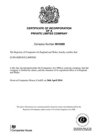 CERTIFICATE OF INCORPORATION
OF A
PRIVATE LIMITED COMPANY
Company Number 9010369
The Registrar of Companies for England and Wales, hereby certiﬁes that
CUPS SERVICE LIMITED
is this day incorporated under the Companies Act 2006 as a private company, that the
company is limited by shares, and the situation of its registered ofﬁce is in England
and Wales.
Given at Companies House, Cardiff, on 24th April 2014.
The above information was communicated by electronic means and authenticated by the
Registrar of Companies under section 1115 of the Companies Act 2006
 