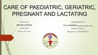 CARE OF PAEDIATRIC, GERIATRIC,
PREGNANT AND LACTATING
Submitted by
SRIVIDYA DODDA
16AB1T0023
Pharm. D 2nd year
SUBMITTED TO
Dr. G. RAMESH B.PHARM, PHARM. D (P.B)
Assistant Professor
Department of PHARMACY
 