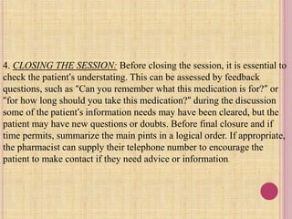 4. CLOSING THE SESSION: Before closing the session, it is essential to
check the patient’s understating. This can be assessed by feedback
questions, such as “Can you remember what this medication is for?” or
“for how long should you take this medication?” during the discussion
some of the patient’s information needs may have been cleared, but the
patient may have new questions or doubts. Before final closure and if
time permits, summarize the main pints in a logical order. If appropriate,
the pharmacist can supply their telephone number to encourage the
patient to make contact if they need advice or information.
 