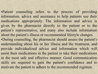•Patient counseling refers to the process of providing
information, advice and assistance to help patients use their
medications appropriately. The information and advice is
given by the pharmacist directly to the patient or to the
patient’s representative, and many also include information
about the patient’s illness or recommended lifestyle changes.
•During counseling, the pharmacist should assess the patient’s
understanding about his or her illness and the treatment, and
provide individualized advice and information which will
assist their medications in the patient to take their medications
in the most safe and effective manner. Good communication
skills are required to gain the patient’s confidence and to
motivate the patient to adhere to the recommended regimen.
 