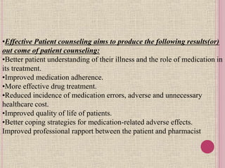 •Effective Patient counseling aims to produce the following results(or)
out come of patient counseling:
•Better patient understanding of their illness and the role of medication in
its treatment.
•Improved medication adherence.
•More effective drug treatment.
•Reduced incidence of medication errors, adverse and unnecessary
healthcare cost.
•Improved quality of life of patients.
•Better coping strategies for medication-related adverse effects.
Improved professional rapport between the patient and pharmacist
 