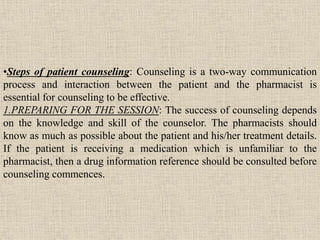 •Steps of patient counseling: Counseling is a two-way communication
process and interaction between the patient and the pharmacist is
essential for counseling to be effective.
1.PREPARING FOR THE SESSION: The success of counseling depends
on the knowledge and skill of the counselor. The pharmacists should
know as much as possible about the patient and his/her treatment details.
If the patient is receiving a medication which is unfamiliar to the
pharmacist, then a drug information reference should be consulted before
counseling commences.
 