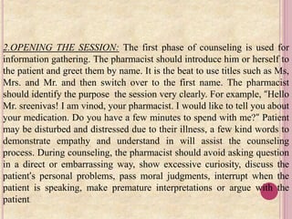 2.OPENING THE SESSION: The first phase of counseling is used for
information gathering. The pharmacist should introduce him or herself to
the patient and greet them by name. It is the beat to use titles such as Ms,
Mrs. and Mr. and then switch over to the first name. The pharmacist
should identify the purpose the session very clearly. For example, “Hello
Mr. sreenivas! I am vinod, your pharmacist. I would like to tell you about
your medication. Do you have a few minutes to spend with me?” Patient
may be disturbed and distressed due to their illness, a few kind words to
demonstrate empathy and understand in will assist the counseling
process. During counseling, the pharmacist should avoid asking question
in a direct or embarrassing way, show excessive curiosity, discuss the
patient’s personal problems, pass moral judgments, interrupt when the
patient is speaking, make premature interpretations or argue with the
patient.
 