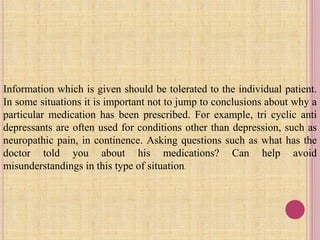 Information which is given should be tolerated to the individual patient.
In some situations it is important not to jump to conclusions about why a
particular medication has been prescribed. For example, tri cyclic anti
depressants are often used for conditions other than depression, such as
neuropathic pain, in continence. Asking questions such as what has the
doctor told you about his medications? Can help avoid
misunderstandings in this type of situation.
 