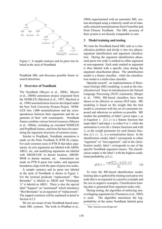 S
¨
¨¨
¨
¨¨
r
rr
r
rr
NP
(ARG0)
¨¨¨
rrr
NNP
Ben
NNP
Bernanke
VP
¨
¨¨
¨¨
r
rr
rr
VBD
was
VP
¨¨
¨¨¨
rr
rrr
VBN
(Support)
nominated
PP
¨¨
¨¨¨
rr
rrr
IN
as
NP
¨
¨¨¨
r
rrr
NP
(ARG1)

€€€
Greenspan ’s
NN
predicate
replacement
Figure 1: A sample sentence and its parse tree la-
beled in the style of NomBank
PropBank SRL and discusses possible future re-
search directions.
2 Overview of NomBank
The NomBank (Meyers et al., 2004c; Meyers
et al., 2004b) annotation project originated from
the NOMLEX (Macleod et al., 1997; Macleod et
al., 1998) nominalization lexicon developed under
the New York University Proteus Project. NOM-
LEX lists 1,000 nominalizations and the corre-
spondences between their arguments and the ar-
guments of their verb counterparts. NomBank
frames combine various lexical resources (Meyers
et al., 2004a), including an extended NOMLEX
and PropBank frames, and form the basis for anno-
tating the argument structures of common nouns.
Similar to PropBank, NomBank annotation is
made on the Penn TreeBank II (PTB II) corpus.
For each common noun in PTB II that takes argu-
ments, its core arguments are labeled with ARG0,
ARG1, etc, and modifying arguments are labeled
with ARGM-LOC to denote location, ARGM-
MNR to denote manner, etc. Annotations are
made on PTB II parse tree nodes, and argument
boundaries align with the span of parse tree nodes.
A sample sentence and its parse tree labeled
in the style of NomBank is shown in Figure 1.
For the nominal predicate “replacement”, “Ben
Bernanke” is labeled as ARG0 and “Greenspan
’s” is labeled as ARG1. There is also the special
label “Support” on “nominated” which introduces
“Ben Bernanke” as an argument of “replacement”.
The support construct will be explained in detail in
Section 4.2.3.
We are not aware of any NomBank-based auto-
matic SRL systems. The work in (Pradhan et al.,
2004) experimented with an automatic SRL sys-
tem developed using a relatively small set of man-
ually selected nominalizations from FrameNet and
Penn Chinese TreeBank. The SRL accuracy of
their system is not directly comparable to ours.
3 Model training and testing
We treat the NomBank-based SRL task as a clas-
siﬁcation problem and divide it into two phases:
argument identiﬁcation and argument classiﬁca-
tion. During the argument identiﬁcation phase,
each parse tree node is marked as either argument
or non-argument. Each node marked as argument
is then labeled with a speciﬁc class during the
argument classiﬁcation phase. The identiﬁcation
model is a binary classiﬁer , while the classiﬁca-
tion model is a multi-class classiﬁer.
Opennlp maxent1, an implementation of Maxi-
mum Entropy (ME) modeling, is used as the clas-
siﬁcation tool. Since its introduction to the Natural
Language Processing (NLP) community (Berger
et al., 1996), ME-based classiﬁers have been
shown to be effective in various NLP tasks. ME
modeling is based on the insight that the best
model is consistent with the set of constraints im-
posed and otherwise as uniform as possible. ME
models the probability of label l given input x as
in Equation 1. fi(l, x) is a feature function that
maps label l and input x to either 0 or 1, while the
summation is over all n feature functions and with
λi as the weight parameter for each feature func-
tion fi(l, x). Zx is a normalization factor. In the
identiﬁcation model, label l corresponds to either
“argument” or “non-argument”, and in the classi-
ﬁcation model, label l corresponds to one of the
speciﬁc NomBank argument classes. The classiﬁ-
cation output is the label l with the highest condi-
tional probability p(l|x).
p(l|x) =
exp( n
i=1 λifi(l, x))
Zx
(1)
To train the ME-based identiﬁcation model,
training data is gathered by treating each parse tree
node that is an argument as a positive example and
the rest as negative examples. Classiﬁcation train-
ing data is generated from argument nodes only.
During testing, the algorithm of enforcing non-
overlapping arguments by (Toutanova et al., 2005)
is used. The algorithm maximizes the log-
probability of the entire NomBank labeled parse
1
http://maxent.sourceforge.net/
139
 