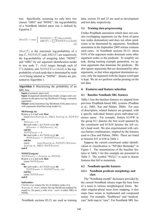 tree. Speciﬁcally, assuming we only have two
classes “ARG” and “NONE”, the log-probability
of a NomBank labeled parse tree is deﬁned by
Equation 2.
Max(T) = max
NONE(T) + (Max(child))
ARG(T) + (NONETree(child))
(2)
Max(T) is the maximum log-probability of a
tree T, NONE(T) and ARG(T) are respectively
the log-probability of assigning label “NONE”
and “ARG” by our argument identiﬁcation model
to tree node T, child ranges through each of
T’s children, and NONETree(child) is the log-
probability of each node that is dominated by node
child being labeled as “NONE”. Details are pre-
sented in Algorithm 1.
Algorithm 1 Maximizing the probability of an
SRL tree
Input p{syntactic parse tree}
Input m{argument identiﬁcation model, assigns each con-
stituent in the parse tree log likelihood of being a semantic
argument}
Output score{maximum log likelihood of the parse tree p
with arguments identiﬁed using model m}
MLParse(p, m)
if parse p is a leaf node then
return max(Score(p, m, ARG), Score(p, m, NONE))
else
MLscore = 0
for each node ci in Children(p) do
MLscore += MLParse(ci, m)
end for
NONEscore = 0
for each node ci in Children(p) do
NONEscore += NONETree(ci, m)
end for
return max(Score(p, m, NONE)+MLscore,
Score(p, m, ARG)+NONEscore)
end if
NONETree(p,m)
NONEscore = Score(p, m, NONE)
if parse p is a leaf node then
return NONEscore
else
for each node ci in Children(p) do
NONEscore += NONETree(ci, m)
end for
return NONEscore
end if
Subroutine:
Children(p) returns the list of children nodes of p.
Score(p, m, state) returns the log likelihood assigned by
model m, for parse p with state. state is either ARG or
NONE.
NomBank sections 02-21 are used as training
data, section 24 and 23 are used as development
and test data, respectively.
3.1 Training data preprocessing
Unlike PropBank annotation which does not con-
tain overlapping arguments (in the form of parse
tree nodes domination) and does not allow pred-
icates to be dominated by arguments, NomBank
annotation in the September 2005 release contains
such cases. In NomBank sections 02-21, about
0.6% of the argument nodes dominate some other
argument nodes or the predicate. To simplify our
task, during training example generation, we ig-
nore arguments that dominate the predicate. We
also ignore arguments that are dominated by other
arguments, so that when argument domination oc-
curs, only the argument with the largest word span
is kept. We do not perform similar pruning on the
test data.
4 Features and feature selection
4.1 Baseline NomBank SRL features
Table 1 lists the baseline features we adapted from
previous PropBank-based SRL systems (Pradhan
et al., 2005; Xue and Palmer, 2004). For ease
of description, related features are grouped, with
a speciﬁc individual feature given individual ref-
erence name. For example, feature b11FW in
the group b11 denotes the ﬁrst word spanned by
the constituent and b13LH denotes the left sis-
ter’s head word. We also experimented with vari-
ous feature combinations, inspired by the features
used in (Xue and Palmer, 2004). These are listed
as features b31 to b34 in Table 1.
Suppose the current constituent under identiﬁ-
cation or classiﬁcation is “NP-Ben Bernanke” in
Figure 1. The instantiations of the baseline fea-
tures in Table 1 for this example are presented in
Table 2. The symbol “NULL” is used to denote
features that fail to instantiate.
4.2 NomBank-speciﬁc features
4.2.1 NomBank predicate morphology and
class
The “NomBank-morph” dictionary provided by
the current NomBank release maps the base form
of a noun to various morphological forms. Be-
sides singular-plural noun form mapping, it also
maps base nouns to hyphenated and compound
nouns. For example, “healthcare” and “medical-
care” both map to “care”. For NomBank SRL fea-
140
 