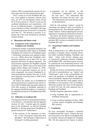 Johnson, 2005) to automatically generate the syn-
tactic parse trees for both training and test data.
The F1 scores of our best NomBank SRL sys-
tem, when applied to automatic syntactic parse
trees, are 66.77 for development section 24 and
69.14 for test section 23. These F1 scores are for
combined identiﬁcation and classiﬁcation, with
the use of additional features. Comparing these
scores with those in Table 5 and Table 6, the usage
of automatic parse trees lowers the F1 accuracy by
more than 3%. The decrease in accuracy is ex-
pected, due to the noise introduced by automatic
syntactic parsing.
6 Discussion and future work
6.1 Comparison of the composition of
PropBank and NomBank
Counting the number of annotated predicates, the
size of the September 2005 release of NomBank
(NomBank.0.8) is about 83% of PropBank release
1. Preliminary consistency tests reported in (Mey-
ers et al., 2004c) shows that NomBank’s inter-
annotator agreement rate is about 85% for core
arguments and lower for adjunct arguments. The
inter-annotator agreement for PropBank reported
in (Palmer et al., 2005) is above 0.9 in terms of the
Kappa statistic (Sidney and Castellan Jr., 1988).
While the two agreement measures are not di-
rectly comparable, the current NomBank.0.8 re-
lease documentation indicates that only 32 of the
most frequently occurring nouns in PTB II have
been adjudicated.
We believe the smaller size of NomBank.0.8
and the potential noise contained in the current re-
lease of the NomBank data may partly explain our
lower SRL accuracy on NomBank, especially in
the argument identiﬁcation phase, as compared to
the published accuracies of PropBank-based SRL
systems.
6.2 Difﬁculties in NomBank SRL
The argument structure of nominalization phrases
is less ﬁxed (i.e., more ﬂexible) than the argument
structure of verbs. Consider again the example
given in the introduction, we ﬁnd the following
ﬂexibility in forming grammatical NomBank ar-
gument structures for “replacement”:
• The positions of the arguments are ﬂexi-
ble, so that “Greenspan’s replacement Ben
Bernanke”, ”Ben Bernanke’s replacement of
Greenspan” are both grammatical.
• Arguments can be optional, so that
“Greenspan’s replacement will assume
the post soon”, “The replacement Ben
Bernanke will assume the post soon”, and
“The replacement will assume the post soon”
are all grammatical.
With the verb predicate “replace”, except for
“Greenspan was replaced”, there is no freedom of
forming phrases like “Ben Bernanke replaces” or
simply “replaces” without supplying the necessary
arguments to complete the grammatical structure.
We believe the ﬂexible argument structure of
NomBank noun predicates contributes to the lower
automatic SRL accuracy as compared to that of the
PropBank SRL task.
6.3 Integrating PropBank and NomBank
SRL
Work in (Pustejovsky et al., 2005) discussed the
possibility of merging various Treebank annota-
tion efforts including PropBank, NomBank, and
others. Future work involves studying ways
of concurrently producing automatic PropBank
and NomBank SRL, and improving the accuracy
by exploiting the inter-relationship between verb
predicate-argument and noun predicate-argument
structures.
Besides the obvious correspondence between a
verb and its nominalizations, e.g., “replace” and
“replacement”, there is also correspondence be-
tween verb predicates in PropBank and support
verbs in NomBank. Statistics from NomBank sec-
tions 02-21 show that 86% of the support verbs in
NomBank are also predicate verbs in PropBank.
When they coincide, they share 18,250 arguments
of which 63% have the same argument class in
PropBank and NomBank.
Possible integration approaches include:
• Using PropBank data as augmentation to
NomBank training data.
• Using re-ranking techniques (Collins, 2000)
to jointly improve PropBank and NomBank
SRL accuracy.
7 Conclusion
We have successfully developed a statistical
NomBank-based SRL system. Features that were
previously shown to be effective in PropBank SRL
are carefully selected and adapted for NomBank
SRL. We also proposed new features to address
144
 