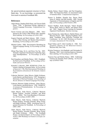 the special predicate-argument structure in Nom-
Bank data. To our knowledge, we presented the
ﬁrst result in statistical NomBank SRL.
References
Adam Berger, Stephen Della Pietra, and Vincent Della
Pietra. 1996. A Maximum Entropy Approach to
Natural Language Processing. Computational Lin-
guistics.
Xavier Carreras and Lluis Marquez. 2005. Intro-
duction to the CoNLL-2005 Shared Task: Semantic
Role Labeling. In Proceedings of CoNLL-2005.
Eugene Charniak and Mark Johnson. 2005. Coarse-
to-ﬁne n-Best Parsing and MaxEnt Discriminative
Reranking. In Proceedings of ACL-2005.
Michael Collins. 2000. Discriminative Reranking for
Natural Language Parsing. In Proceedings of ICML
2000.
Zheng Ping Jiang, Jia Li, and Hwee Tou Ng. 2005.
Semantic Argument Classiﬁcation Exploiting Argu-
ment Interdependence. In Proceedings of IJCAI
2005.
Paul Kingsbury and Martha Palmer. 2003. PropBank:
the Next Level of TreeBank. In Proceedings of Tree-
banks and Lexical Theories.
Kenneth C. Litkowski. 2004. SENSEVAL-3 Task: Au-
tomatic Labeling of Semantic Roles. In Proceedings
of Senseval-3: The Third International Workshop on
the Evaluation of Systems for the Semantic Analysis
of Text.
Catherine Macleod, Adam Meyers, Ralph Grishman,
Leslie Barrett, and Ruth Reeves. 1997. Designing a
Dictionary of Derived Nominals. In Proceedings of
Recent Advances in Natural Language Processing.
Catherine Macleod, Ralph Grishman, Adam Meyers,
Leslie Barrett, and Ruth Reeves. 1998. NOMLEX:
A Lexicon of Nominalizations. In Proceedings of
EURALEX’98.
Adam Meyers, Ruth Reeves, Catherine Macleod,
Rachel Szekely, Veronika Zielinska, and Brian
Young. 2004a. The Cross-Breeding of Dictionar-
ies. In Proceedings of LREC-2004.
Adam Meyers, Ruth Reeves, Catherine Macleod,
Rachel Szekely, Veronika Zielinska, Brian Young,
and Ralph Grishman. 2004b. Annotating Noun Ar-
gument Structure for NomBank. In Proceedings of
LREC-2004.
Adam Meyers, Ruth Reeves, Catherine Macleod,
Rachel Szekely, Veronika Zielinska, Brian Young,
and Ralph Grishman. 2004c. The NomBank
Project: An Interim Report. In Proceedings of HLT-
NAACL 2004 Workshop on Frontiers in Corpus An-
notation.
Martha Palmer, Daniel Gildea, and Paul Kingsbury.
2005. The Proposition Bank: An Annotated Corpus
of Semantic Roles. Computational Linguistics.
Sameer S. Pradhan, Honglin Sun, Wayne Ward,
James H. Martin, and Dan Jurafsky. 2004. Parsing
Arguments of Nominalizations in English and Chi-
nese. In Proceedings of HLT/NAACL 2004.
Sameer Pradhan, Kadri Hacioglu, Valerie Krugler,
Wayne Ward, James H. Martin, and Daniel Juraf-
sky. 2005. Support Vector Learning for Semantic
Argument Classiﬁcation. Machine Learning.
James Pustejovsky, Adam Meyers, Martha Palmer, and
Massimo Poesio. 2005. Merging PropBank, Nom-
Bank, TimeBank, Penn Discourse Treebank and
Coreference. In ACL 2005 Workshop on Frontiers
in Corpus Annotations II: Pie in the Sky.
Siegel Sidney and N. John Castellan Jr. 1988. Non-
parametric Statistics for the Behavioral Sciences.
McGraw-Hill, New York.
Kristina Toutanova, Aria Haghighi, and Christopher D.
Manning. 2005. Joint Learning Improves Semantic
Role Labeling. In Proceedings of ACL 2005.
Nianwen Xue and Martha Palmer. 2004. Calibrating
Features for Semantic Role Labeling. In Proceed-
ings of EMNLP-2004.
145
 