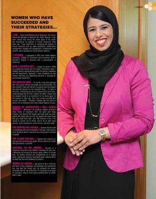 I am… Fatma Said Mohammed Al Sulaimani, the Human
Resources Manager at Radisson Blu Hotel, Muscat. I have
worn several hats during the seven years of my career
and discovered my passion in Human Resources three
years ago. I have experience in managing key aspects of
human resources such as; talent acquisition, performance
management, strategic HR management, compensation and
benefits, talent development and employee relations.
I studied... I graduated in 2007 from Sultan Qaboos
University, College of Commerce and Economics with a
Bachelor’s Degree in Business with a specialisation in
marketing.
How I started out… I began my career in 2008
as a leadership trainee with the Zubair Corporation where I
handled diverse responsibilities within the group’s marketing
and HR departments. Moreover; I have completed my two
months internship as a Marketing Executive in Australia for
an Australian based firm.
My mentor was… In my life, I have been blessed
with some great mentors personally and professionally. The
best mentors I have ever had are my parents and my husband
who have all advised me one important thing – to invest in
the future. “Everything you do is an investment for your future.
Understanding that the time I spend, the skills I master and
the network I build is an investment for my future gave me
the freedom to take risks. Don’t just concern yourself with
success and failure.” Therefore; I always take this piece of
advice into consideration and move forward towards success.
Words of inspiration I will never
forget… Whenever I do anything I always remember
these words of inspiration from the great poet Maya
Angelou.“I’ve learned that people will forget what you said,
people will forget what you did, but people will never forget
how you made them feel.” and “My mission in life is not
merely to survive, but to thrive; and to do so with some
passion, some compassion, some humour, and some style.”
The obstacles I faced... I believe that life itself
is a challenge with a lot of obstacles in the way. I have faced a
lot of obstacles which I overcame by striving hard to achieve
my goals.
The glass ceiling.... I believe that nothing can
stop you from achieving your goals. All you need to do is work
hard and believe in yourself.
Success to me means... Success is a
subjective thing which has different meanings for each one.
I determine my success by being a good mother to my two
kids; not feeling stressed and overwhelmed on a regular
basis; setting and reaching meaningful goals, helping others
do what they love and following my dreams.
Words of advice... My advice to all is in life you
will have to face challenges and obstacles and sometimes
you may feel that things can’t be achieved but always
remember that the ‘sky is the limit’! It’s important to set goals
for yourself in order to strive hard to achieve them, no matter
what it takes.
Career
Women who have
succeeded and
their strategies…
 