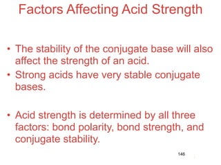Factors Affecting Acid Strength

• The stability of the conjugate base will also
  affect the strength of an acid.
• Strong acids have very stable conjugate
  bases.

• Acid strength is determined by all three
  factors: bond polarity, bond strength, and
  conjugate stability.                     Acids
                                               and
                                        146   Bases
 