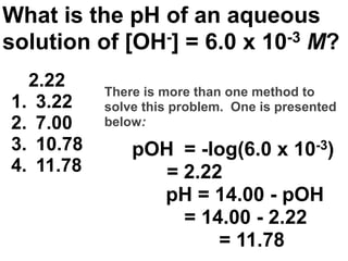 What is the pH of an aqueous
solution of [OH-] = 6.0 x 10-3 M?

  2.22
           There is more than one method to
1. 3.22    solve this problem. One is presented
2. 7.00    below:
3. 10.78       pOH = -log(6.0 x 10-3)
4. 11.78          = 2.22
                 pH = 14.00 - pOH
                    = 14.00 - 2.22         Acids

                        = 11.78
                                            and
                                      54   Bases
 