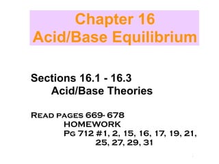 Chapter 16
Acid/Base Equilibrium

Sections 16.1 - 16.3
   Acid/Base Theories

Read pages 669- 678
      HOMEWORK
      Pg 712 #1, 2, 15, 16, 17, 19, 21,
             25, 27, 29, 31             Acids
                                         and
                                          Bases
 