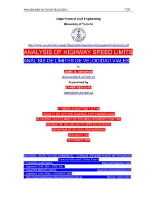 ANALISIS DE LÍMITES DE VELOCIDAD 1/31
Department of Civil Engineering
University of Toronto
http://www.civ.utoronto.ca/sect/traeng/its/downloads/gta-speed-limits-study.pdf
ANALYSIS OF HIGHWAY SPEED LIMITS
ANÁLISIS DE LÍMITES DE VELOCIDAD VIALES
BY
JAIME M. ABRAHAM
abraham@ecf.utoronto.ca
Supervised by
BAHER ABDULHAI
baher@ecf.utoronto.ca
A THESIS SUBMITTED TO THE
FACULTY OF APPLIED SCIENCE AND ENGINEERING
IN PARTIAL FULFILLMENT OF THE REQUIREMENTS FOR THE
DEGREE OF BACHELOR OF APPLIED SCIENCE
DEPARTMENT OF CIVIL ENGINEERING
TORONTO, ON
DECEMBER 2001
MATERIAL DIDÁCTICO NO-COMERCIAL – CURSOS UNIVERSITARIOS DE POSGRADO
Traductor Microsoft Online Free +
+ Francisco Justo Sierra franjusierra@yahoo.com
Ingeniero Civil UBA – CPIC 6311
+ Alejandra Débora Fissore alejandra.fissore@gmail.com
Ingeniera Civil UNSa – COPAIPA 3805
http://ingenieriadeseguridadvial.blogspot.com.ar Beccar, marzo 2013
 