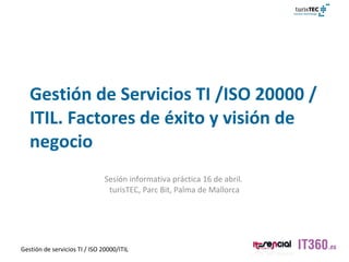Gestión de Servicios TI /ISO 20000 /ITIL. Factores de éxito y visión de negocio Sesión informativa práctica 16 de abril.  turisTEC, Parc Bit, Palma de Mallorca Toni Martín-Avila / Mario Arauzo 