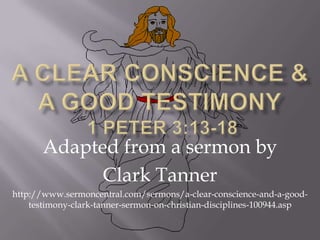 A Clear Conscience &a Good Testimony 1 Peter 3:13-18 Adapted from a sermon by  Clark Tanner http://www.sermoncentral.com/sermons/a-clear-conscience-and-a-good-testimony-clark-tanner-sermon-on-christian-disciplines-100944.asp 