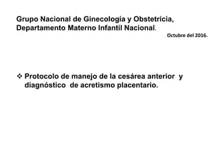 Grupo Nacional de Ginecología y Obstetricia,
Departamento Materno Infantil Nacional.
Octubre del 2016.
 Protocolo de manejo de la cesárea anterior y
diagnóstico de acretismo placentario.
 