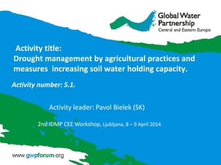 Activity title:
Drought management by agricultural practices and
measures increasing soil water holding capacity.
Activity number: 5.1.
Activity leader: Pavol Bielek (SK)
2nd IDMP CEE Workshop, Ljubljana, 8 – 9 April 2014
 