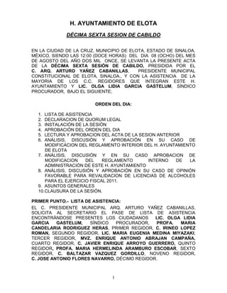 H. AYUNTAMIENTO DE ELOTA
             DÉCIMA SEXTA SESION DE CABILDO


EN LA CIUDAD DE LA CRUZ, MUNICIPIO DE ELOTA, ESTADO DE SINALOA,
MÉXICO, SIENDO LAS 12:00 (DOCE HORAS) DEL DIA 08 (OCHO) DEL MES
DE AGOSTO DEL AÑO DOS MIL ONCE, SE LEVANTA LA PRESENTE ACTA
DE LA DÉCIMA SEXTA SESIÓN DE CABILDO, PRESIDIDA POR EL
C. ARQ. ARTURO YAÑEZ CABANILLAS,         PRESIDENTE MUNICIPAL
CONSTITUCIONAL DE ELOTA, SINALOA., Y CON LA ASISTENCIA DE LA
MAYORIA DE LOS C.C. REGIDORES QUE INTEGRAN ESTE H.
AYUNTAMIENTO Y LIC. OLGA LIDIA GARCIA GASTELUM, SÍNDICO
PROCURADOR, BAJO EL SIGUIENTE;

                        ORDEN DEL DIA:

  1.  LISTA DE ASISTENCIA
  2.  DECLARACION DE QUORUM LEGAL
  3.  INSTALACIÓN DE LA SESIÓN
  4.  APROBACIÓN DEL ORDEN DEL DIA
  5.  LECTURA Y APROBACION DEL ACTA DE LA SESION ANTERIOR
  6.  ANÁLISIS, DISCUSIÓN Y APROBACIÓN EN SU CASO DE
      MODIFICACION DEL REGLAMENTO INTERIOR DEL H. AYUNTAMIENTO
      DE ELOTA
  7. ANÁLISIS, DISCUSIÓN Y EN SU CASO APROBACION DE
      MODIFICACION    DEL    REGLAMENTO       INTERNO   DE  LA
      ADMINISTRACIÓN DE ESTE H. AYUNTAMIENTO
  8. ANÁLISIS, DISCUSIÓN Y APROBACIÓN EN SU CASO DE OPINIÓN
      FAVORABLE PARA REVALIDACION DE LICENCIAS DE ALCOHOLES
      PARA EL EJERCICIO FISCAL 2011.
  9. ASUNTOS GENERALES
  10. CLAUSURA DE LA SESIÓN.

PRIMER PUNTO.- LISTA DE ASISTENCIA:
EL C. PRESIDENTE MUNICIPAL ARQ. ARTURO YAÑEZ CABANILLAS,
SOLICITA AL SECRETARIO EL PASE DE LISTA DE ASISTENCIA
ENCONTRÁNDOSE PRESENTES LOS CIUDADANOS        LIC. OLGA LIDIA
GARCIA    GASTELUM,    SÍNDICO   PROCURADOR,  PROFA.   MARIA
CANDELARIA RODRIGUEZ HERAS, PRIMER REGIDOR, C. IRINEO LOPEZ
ROMAN, SEGUNDO REGIDOR, LIC. MARIA EUGENIA MEDINA MIYAZAKI,
TERCER REGIDOR, MVZ. ENRIQUE ANTONIO ABRAJAN CAMPAÑA,
CUARTO REGIDOR, C. JAVIER ENRIQUE ARROYO GUERRERO, QUINTO
REGIDOR, PROFA. MARIA HERMELINDA ARAMBURO ESCOBAR, SEXTO
REGIDOR, C. BALTAZAR VAZQUEZ GORDILLO, NOVENO REGIDOR,
C. JOSE ANTONIO FLORES NAVARRO, DÉCIMO REGIDOR.



                               1
 
