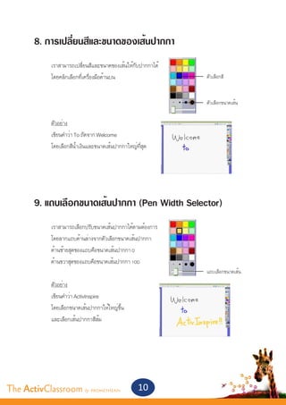 8. การเปลี่ยนสีและขนาดของเส้นปากกา
       	
       	    เราสามารถเปลี่ยนสีและขนาดของเส้นให้กับปากกาได้
       	    โดยคลิกเลือกที่เครื่องมือด้านบน	                 ตัวเลือกสี


                                                             ตัวเลือกขนาดเส้น


       	    ตัวอย่าง
       	    เขียนคำ�ว่า To ถัดจาก Welcome
       	    โดยเลือกสีน้ำ�เงินและขนาดเส้นปากกาใหญ่ที่สุด




       9. แถบเลือกขนาดเส้นปากกา (Pen Width Selector)
       	
       	    เราสามารถเลือกปรับขนาดเส้นปากกาได้ตามต้องการ
       	    โดยลากแถบด้านล่างจากตัวเลือกขนาดเส้นปากกา
       	    ด้านซ้ายสุดของแถบคือขนาดเส้นปากกา 0	
       	    ด้านขวาสุดของแถบคือขนาดเส้นปากกา 100
                                                             แถบเลือกขนาดเส้น
       	    ตัวอย่าง
       	    เขียนคำ�ว่า ActivInspire
       	    โดยเลือกขนาดเส้นปากกาให้ใหญ่ขึ้น
       	    และเลือกเส้นปากกาสีส้ม




The ActivClassroom by PROMETHEAN                    10
 