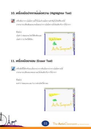 10. เครื่องมือปากกาเน้นข้อความ (Highlighter Tool)
	   เครื่องมือปากกาเน้นข้อความนี้ ใช้เน้นบริเวณข้อความสำ�คัญให้เป็นที่สังเกตได้
	   เราสามารถเปลี่ยนสีและขนาดเส้นของปากกาเน้นข้อความได้เช่นเดียวกับการใช้ปากกา


	   ตัวอย่าง
	   เน้นคำ�ว่า Welcome โดยใช้สีเหลืองและ
	   เน้นคำ�ว่า To โดยใช้สีเขียว




11. เครื่องมือยางลบ (Eraser Tool)
	   เครื่องมือนี้ใช้สำ�หรับลบเส้นจากปากกาหรือเส้นจากปากกาเน้นข้อความได้
	   เราสามารถเปลี่ยนขนาดของยางลบได้เช่นเดียวกับการใช้ปากกา


	   ตัวอย่าง
	   ลบคำ�ว่า Welcome และ To บางส่วนโดยใช้ยางลบ




                                           11           The ActivClassroom by PROMETHEAN
 