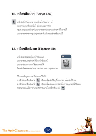 12. เครื่องมือเม้าส์ (Select Tool)
       	    เครื่องมือนี้ทำ�ให้เราสามารถเคลื่อนย้ายวัตถุต่าง ๆ ได้
       	    หลังจากเลือกเครื่องมือนี้แล้ว เมื่อคลิกและลากวัตถุ
       	    จะเห็นวัตถุเคลื่อนที่ตามซึ่งเราสามารถลากไปยังบริเวณต่าง ๆ ที่ต้องการได้
       	    เราสามารถคลิกลากคลุมวัตถุหลาย ๆ ชิ้น เพื่อเคลื่อนย้ายพร้อมกันได้




       13. เครื่องมือถังขยะ (Flipchart Bin)
       	    เครื่องมือถังขยะจะอยู่บนหน้า Flipchart
       	    เราสามารถลบวัตถุต่าง ๆ ได้โดยใช้เครื่องมือนี้
       	    เราสามารถเปิด-ปิดการใช้งานถังขยะได้
       	    โดยคลิกที่ Menubar ด้านบน และเลือก View > Flipchart Bin


       	    วิธีการลบวัตถุสามารถทำ�ได้โดยสองวิธี ดังนี้
       	    1. คลิกเลือกเครื่องมือเม้าส์	    หลังจากนั้นคลิกที่วัตถุที่ต้องการลบ แล้วคลิกที่ถังขยะ
       	    2. คลิกเลือกเครื่องมือเม้าส์	    หลังจากนั้นคลิกและลากวัตถุที่ต้องการลบมาวางไว้ที่ถังขยะ
       	    วัตถุที่ถูกลบไปแล้วเราสามารถเรียกกลับมาได้โดยใช้คำ�สั่ง Undo 




The ActivClassroom by PROMETHEAN                     12
 